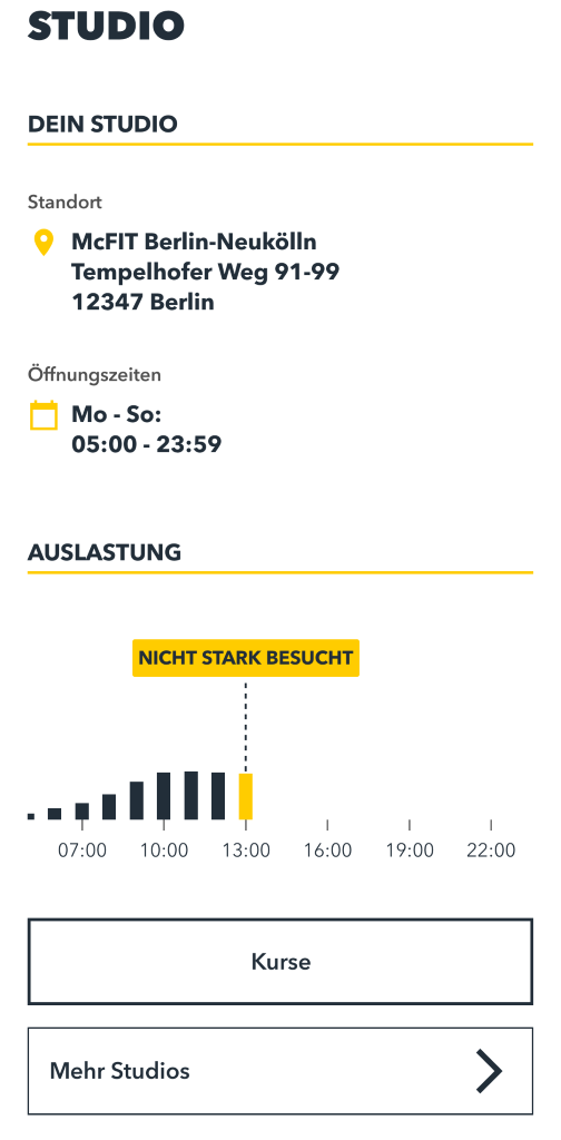 STUDIO 
DEIN STUDIO 
Standort 
McFIT Berlin-Neukölln 
Tempelhofer Weg 91-99 
12347 Berlin 
Öffnungszeiten 
Mo - So: 
05:00 - 23:59 
AUSLASTUNG 
NICHT STARK BESUCHT 
I 
- 
07:00 
10:00 
13:00 
16:00 
19:00 
22:00 
Kurse 
Mehr Studios 